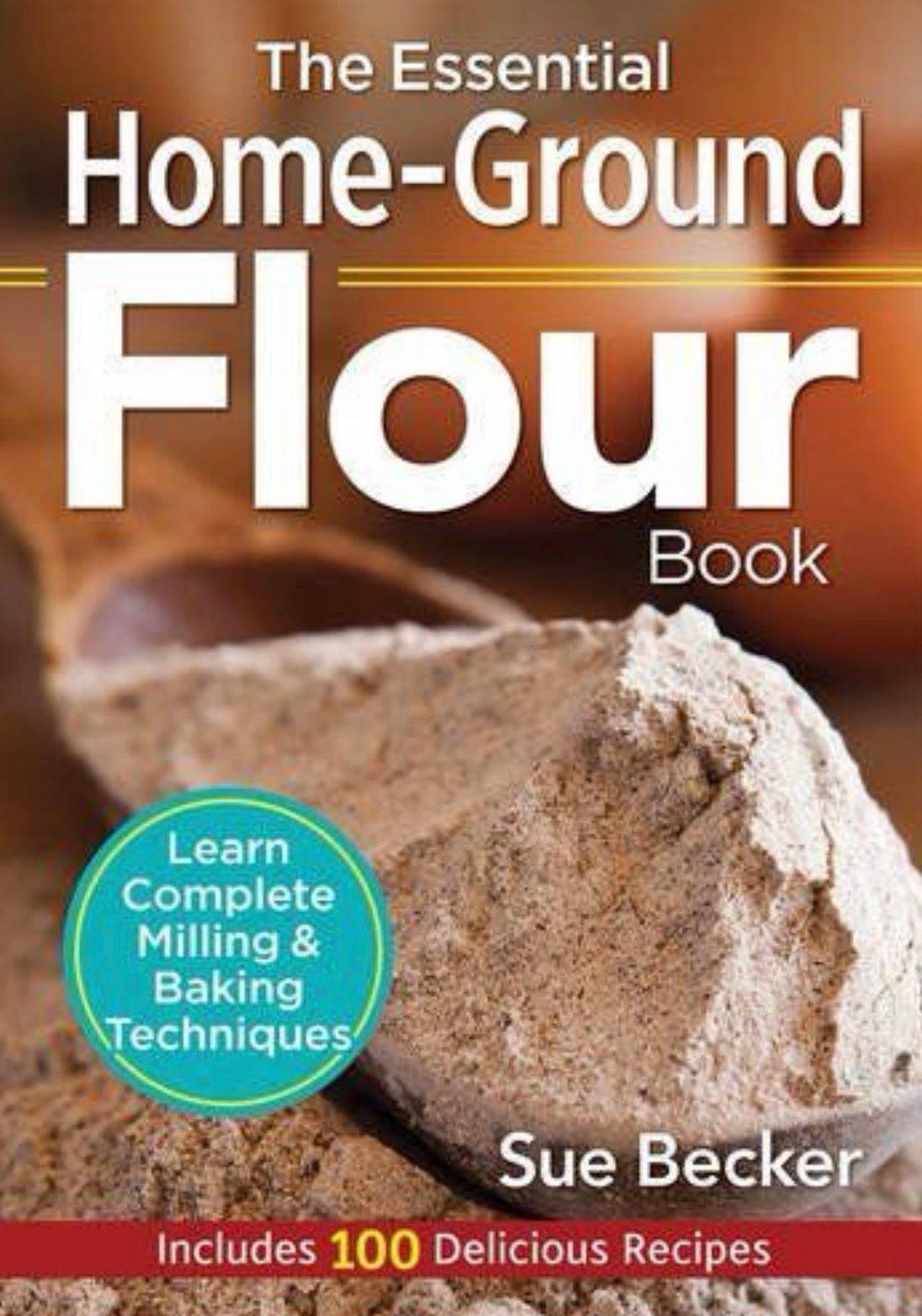 The Essential Home-Ground Flour Book Learn Complete Milling and Baking Techniques, Includes 100 Delicious Recipes