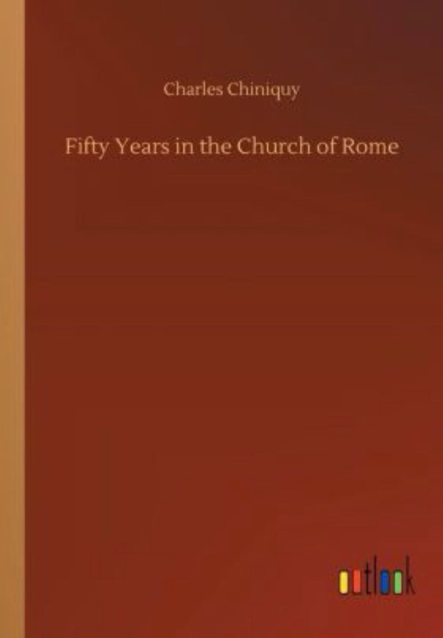 Fifty Years in the Church of Rome The Life Story of Pastor Chiniquy, who was for Twenty-five Years a Priest in the Roman Catholic Church